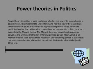 Power theories in Politics
Power theory in politics is used to discuss who has the power to make change in
governments. It is important to understand who has this power because it can
determine what issues are addressed by political representatives. There are
multiple theories that define what power theories represent in politics; one such
example is the Marxist theory. The Marxist theory of power holds economic
power as the ultimate method of enforcing political power (Nash, 2010, p 5).
Marxist theories span across three models of understanding power at state level;
the instrumental model, the arbiter model and the functionalist model (Nash,
2010, p 5).
 