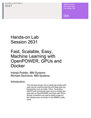 Hands-on Lab
Session 2631
Fast, Scalable, Easy,
Machine Learning with
OpenPOWER, GPUs and
Docker
Indrajit Poddar, IBM Systems
Michael Gschwind, IBM Systems
Introduction:
This exercise shows how to easily get started with
open source machine learning and deep learning
frameworks such as Caffe, Torch, Tensorflow,
DIGITS with pre-trained open source models and
data sets on OpenPOWER machines with GPUs.
Docker containers are used to easily scale-out
the infrastructure as shown in the NIMBIX public
cloud.
 