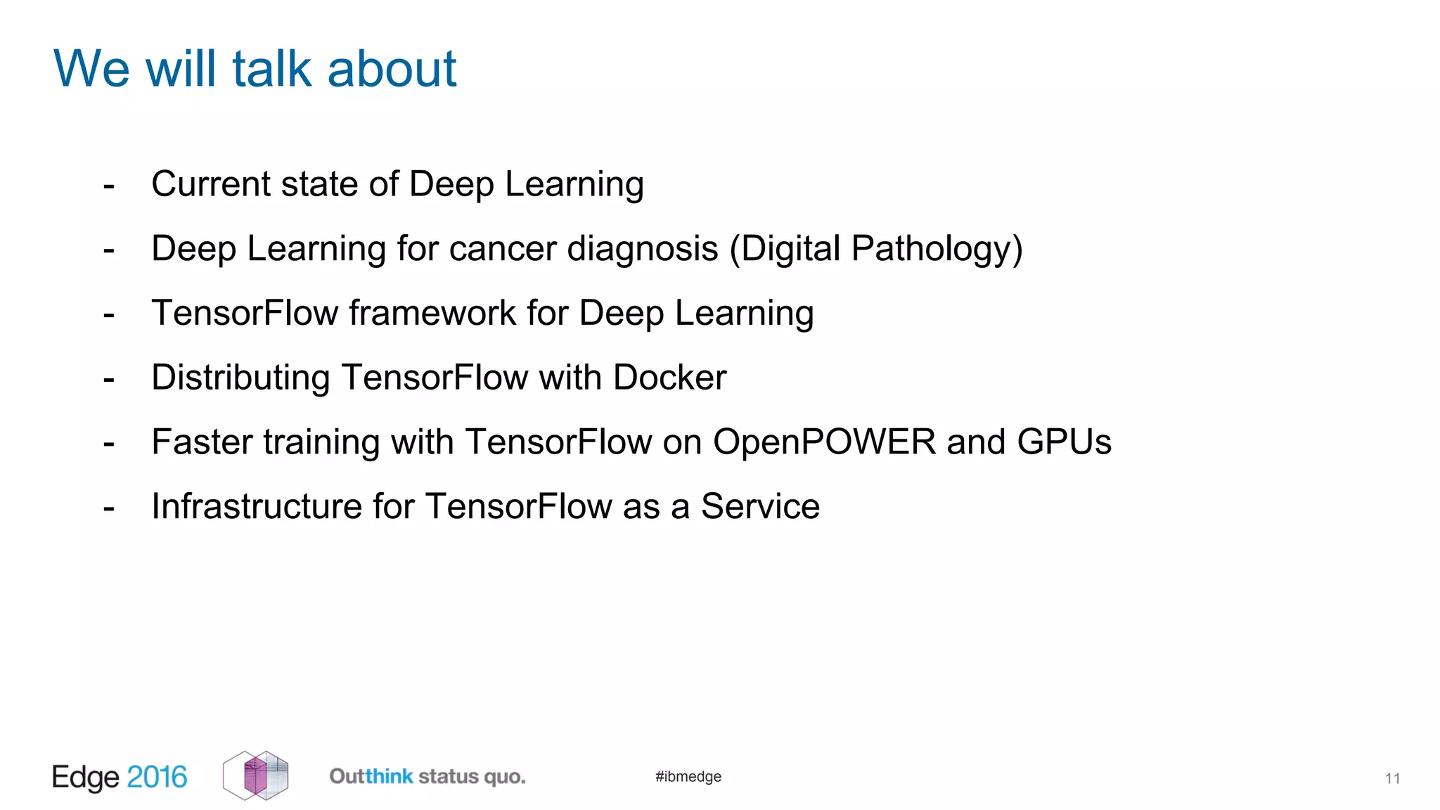 #ibmedge
We will talk about
11
- Current state of Deep Learning
- Deep Learning for cancer diagnosis (Digital Pathology)
- TensorFlow framework for Deep Learning
- Distributing TensorFlow with Docker
- Faster training with TensorFlow on OpenPOWER and GPUs
- Infrastructure for TensorFlow as a Service
 