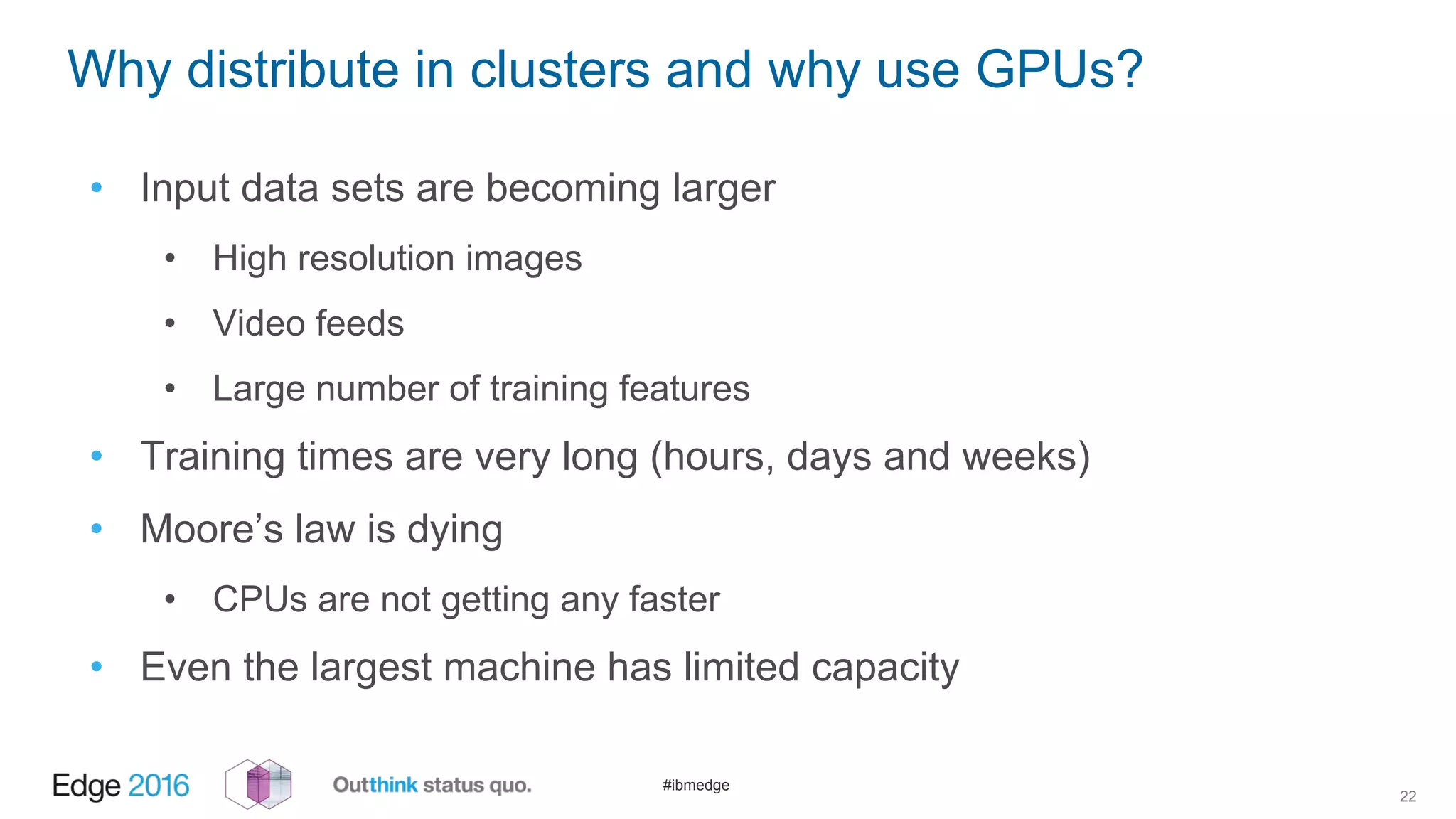 #ibmedge
Why distribute in clusters and why use GPUs?
• Input data sets are becoming larger
• High resolution images
• Video feeds
• Large number of training features
• Training times are very long (hours, days and weeks)
• Moore’s law is dying
• CPUs are not getting any faster
• Even the largest machine has limited capacity
22
 