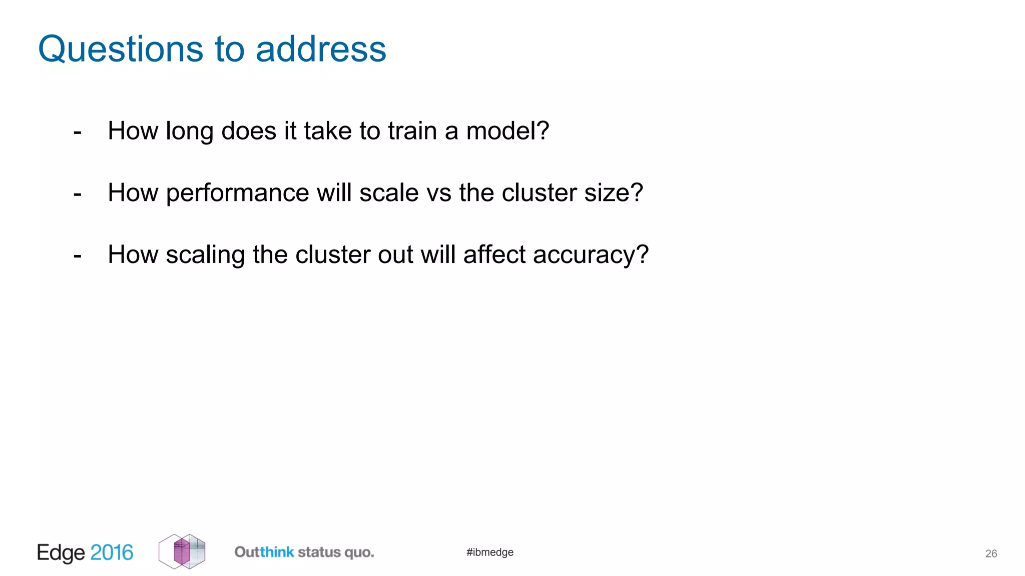 #ibmedge
Questions to address
26
- How long does it take to train a model?
- How performance will scale vs the cluster size?
- How scaling the cluster out will affect accuracy?
 