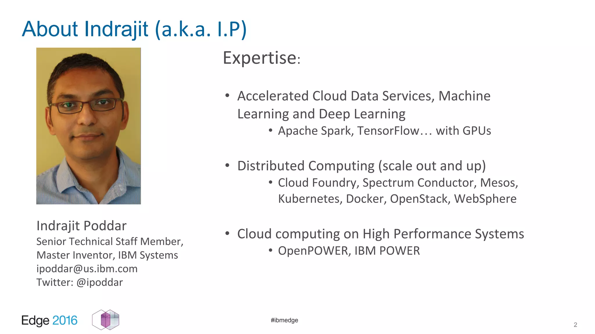 #ibmedge
About Indrajit (a.k.a. I.P)
Expertise:
• Accelerated Cloud Data Services, Machine
Learning and Deep Learning
• Apache Spark, TensorFlow… with GPUs
• Distributed Computing (scale out and up)
• Cloud Foundry, Spectrum Conductor, Mesos,
Kubernetes, Docker, OpenStack, WebSphere
• Cloud computing on High Performance Systems
• OpenPOWER, IBM POWER
2
Indrajit Poddar
Senior Technical Staff Member,
Master Inventor, IBM Systems
ipoddar@us.ibm.com
Twitter: @ipoddar
 