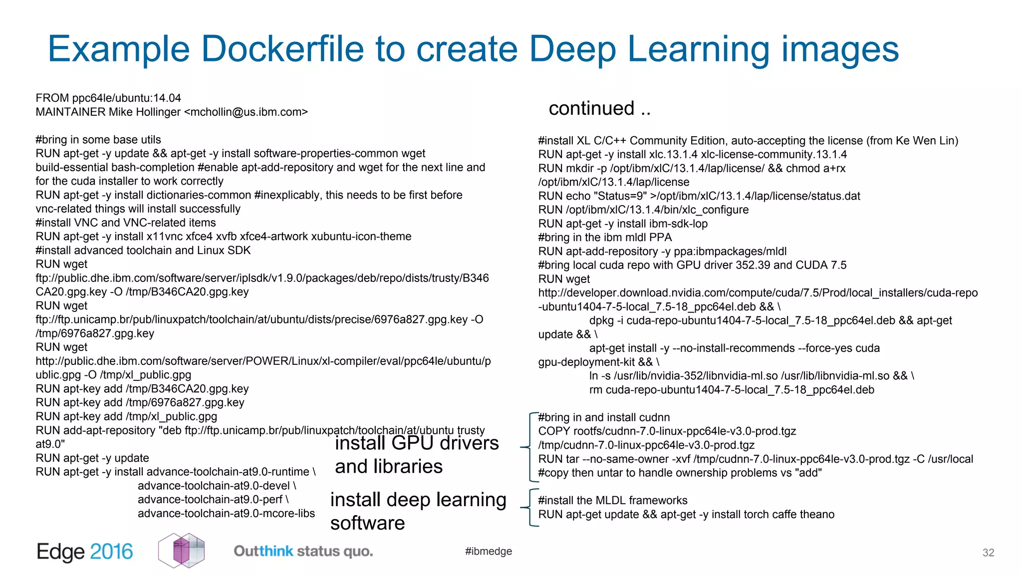 #ibmedge
Example Dockerfile to create Deep Learning images
32
FROM ppc64le/ubuntu:14.04
MAINTAINER Mike Hollinger <mchollin@us.ibm.com>
#bring in some base utils
RUN apt-get -y update && apt-get -y install software-properties-common wget
build-essential bash-completion #enable apt-add-repository and wget for the next line and
for the cuda installer to work correctly
RUN apt-get -y install dictionaries-common #inexplicably, this needs to be first before
vnc-related things will install successfully
#install VNC and VNC-related items
RUN apt-get -y install x11vnc xfce4 xvfb xfce4-artwork xubuntu-icon-theme
#install advanced toolchain and Linux SDK
RUN wget
ftp://public.dhe.ibm.com/software/server/iplsdk/v1.9.0/packages/deb/repo/dists/trusty/B346
CA20.gpg.key -O /tmp/B346CA20.gpg.key
RUN wget
ftp://ftp.unicamp.br/pub/linuxpatch/toolchain/at/ubuntu/dists/precise/6976a827.gpg.key -O
/tmp/6976a827.gpg.key
RUN wget
http://public.dhe.ibm.com/software/server/POWER/Linux/xl-compiler/eval/ppc64le/ubuntu/p
ublic.gpg -O /tmp/xl_public.gpg
RUN apt-key add /tmp/B346CA20.gpg.key
RUN apt-key add /tmp/6976a827.gpg.key
RUN apt-key add /tmp/xl_public.gpg
RUN add-apt-repository "deb ftp://ftp.unicamp.br/pub/linuxpatch/toolchain/at/ubuntu trusty
at9.0"
RUN apt-get -y update
RUN apt-get -y install advance-toolchain-at9.0-runtime 
advance-toolchain-at9.0-devel 
advance-toolchain-at9.0-perf 
advance-toolchain-at9.0-mcore-libs
#install XL C/C++ Community Edition, auto-accepting the license (from Ke Wen Lin)
RUN apt-get -y install xlc.13.1.4 xlc-license-community.13.1.4
RUN mkdir -p /opt/ibm/xlC/13.1.4/lap/license/ && chmod a+rx
/opt/ibm/xlC/13.1.4/lap/license
RUN echo "Status=9" >/opt/ibm/xlC/13.1.4/lap/license/status.dat
RUN /opt/ibm/xlC/13.1.4/bin/xlc_configure
RUN apt-get -y install ibm-sdk-lop
#bring in the ibm mldl PPA
RUN apt-add-repository -y ppa:ibmpackages/mldl
#bring local cuda repo with GPU driver 352.39 and CUDA 7.5
RUN wget
http://developer.download.nvidia.com/compute/cuda/7.5/Prod/local_installers/cuda-repo
-ubuntu1404-7-5-local_7.5-18_ppc64el.deb && 
dpkg -i cuda-repo-ubuntu1404-7-5-local_7.5-18_ppc64el.deb && apt-get
update && 
apt-get install -y --no-install-recommends --force-yes cuda
gpu-deployment-kit && 
ln -s /usr/lib/nvidia-352/libnvidia-ml.so /usr/lib/libnvidia-ml.so && 
rm cuda-repo-ubuntu1404-7-5-local_7.5-18_ppc64el.deb
#bring in and install cudnn
COPY rootfs/cudnn-7.0-linux-ppc64le-v3.0-prod.tgz
/tmp/cudnn-7.0-linux-ppc64le-v3.0-prod.tgz
RUN tar --no-same-owner -xvf /tmp/cudnn-7.0-linux-ppc64le-v3.0-prod.tgz -C /usr/local
#copy then untar to handle ownership problems vs "add"
#install the MLDL frameworks
RUN apt-get update && apt-get -y install torch caffe theano
continued ..
install deep learning
software
install GPU drivers
and libraries
 