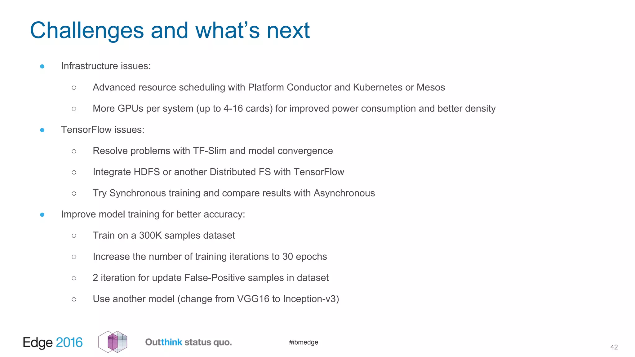 #ibmedge
Challenges and what’s next
42
● Infrastructure issues:
○ Advanced resource scheduling with Platform Conductor and Kubernetes or Mesos
○ More GPUs per system (up to 4-16 cards) for improved power consumption and better density
● TensorFlow issues:
○ Resolve problems with TF-Slim and model convergence
○ Integrate HDFS or another Distributed FS with TensorFlow
○ Try Synchronous training and compare results with Asynchronous
● Improve model training for better accuracy:
○ Train on a 300K samples dataset
○ Increase the number of training iterations to 30 epochs
○ 2 iteration for update False-Positive samples in dataset
○ Use another model (change from VGG16 to Inception-v3)
 