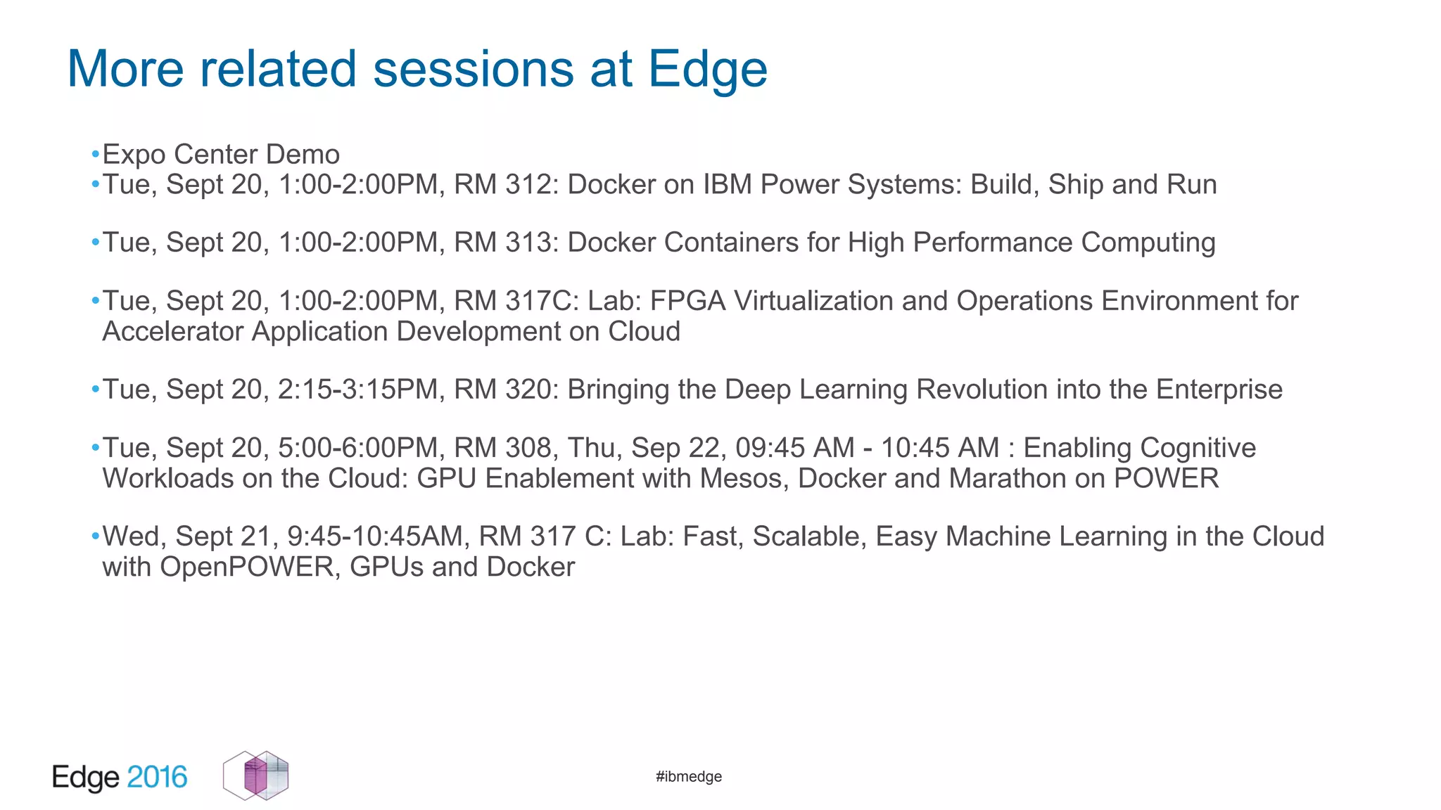 #ibmedge
More related sessions at Edge
•Expo Center Demo
•Tue, Sept 20, 1:00-2:00PM, RM 312: Docker on IBM Power Systems: Build, Ship and Run
•Tue, Sept 20, 1:00-2:00PM, RM 313: Docker Containers for High Performance Computing
•Tue, Sept 20, 1:00-2:00PM, RM 317C: Lab: FPGA Virtualization and Operations Environment for
Accelerator Application Development on Cloud
•Tue, Sept 20, 2:15-3:15PM, RM 320: Bringing the Deep Learning Revolution into the Enterprise
•Tue, Sept 20, 5:00-6:00PM, RM 308, Thu, Sep 22, 09:45 AM - 10:45 AM : Enabling Cognitive
Workloads on the Cloud: GPU Enablement with Mesos, Docker and Marathon on POWER
•Wed, Sept 21, 9:45-10:45AM, RM 317 C: Lab: Fast, Scalable, Easy Machine Learning in the Cloud
with OpenPOWER, GPUs and Docker
 