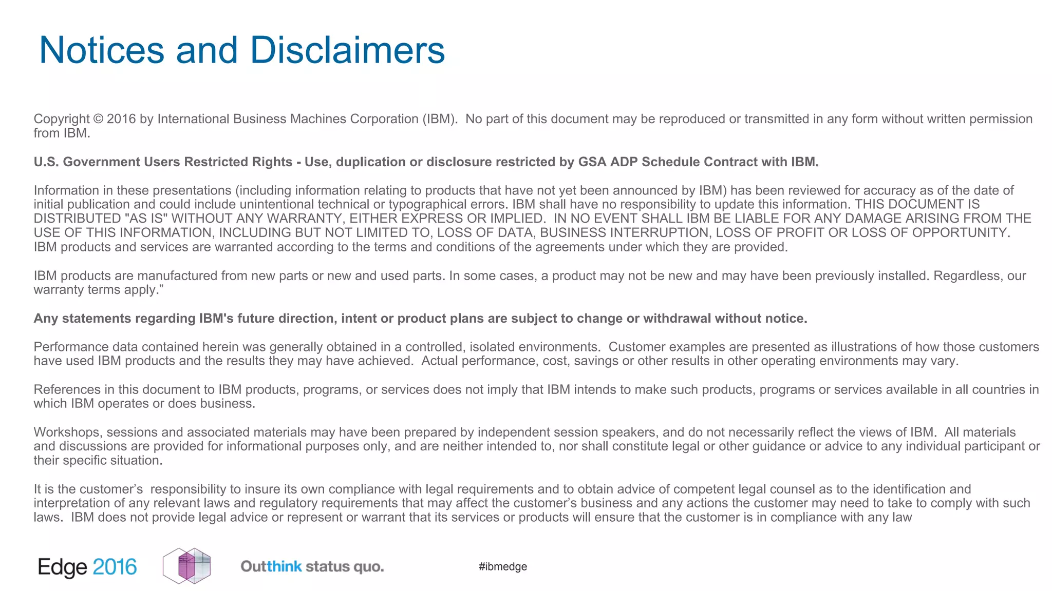 #ibmedge
Notices and Disclaimers
Copyright © 2016 by International Business Machines Corporation (IBM). No part of this document may be reproduced or transmitted in any form without written permission
from IBM.
U.S. Government Users Restricted Rights - Use, duplication or disclosure restricted by GSA ADP Schedule Contract with IBM.
Information in these presentations (including information relating to products that have not yet been announced by IBM) has been reviewed for accuracy as of the date of
initial publication and could include unintentional technical or typographical errors. IBM shall have no responsibility to update this information. THIS DOCUMENT IS
DISTRIBUTED "AS IS" WITHOUT ANY WARRANTY, EITHER EXPRESS OR IMPLIED. IN NO EVENT SHALL IBM BE LIABLE FOR ANY DAMAGE ARISING FROM THE
USE OF THIS INFORMATION, INCLUDING BUT NOT LIMITED TO, LOSS OF DATA, BUSINESS INTERRUPTION, LOSS OF PROFIT OR LOSS OF OPPORTUNITY.
IBM products and services are warranted according to the terms and conditions of the agreements under which they are provided.
IBM products are manufactured from new parts or new and used parts. In some cases, a product may not be new and may have been previously installed. Regardless, our
warranty terms apply.”
Any statements regarding IBM's future direction, intent or product plans are subject to change or withdrawal without notice.
Performance data contained herein was generally obtained in a controlled, isolated environments. Customer examples are presented as illustrations of how those customers
have used IBM products and the results they may have achieved. Actual performance, cost, savings or other results in other operating environments may vary.
References in this document to IBM products, programs, or services does not imply that IBM intends to make such products, programs or services available in all countries in
which IBM operates or does business.
Workshops, sessions and associated materials may have been prepared by independent session speakers, and do not necessarily reflect the views of IBM. All materials
and discussions are provided for informational purposes only, and are neither intended to, nor shall constitute legal or other guidance or advice to any individual participant or
their specific situation.
It is the customer’s responsibility to insure its own compliance with legal requirements and to obtain advice of competent legal counsel as to the identification and
interpretation of any relevant laws and regulatory requirements that may affect the customer’s business and any actions the customer may need to take to comply with such
laws. IBM does not provide legal advice or represent or warrant that its services or products will ensure that the customer is in compliance with any law
 