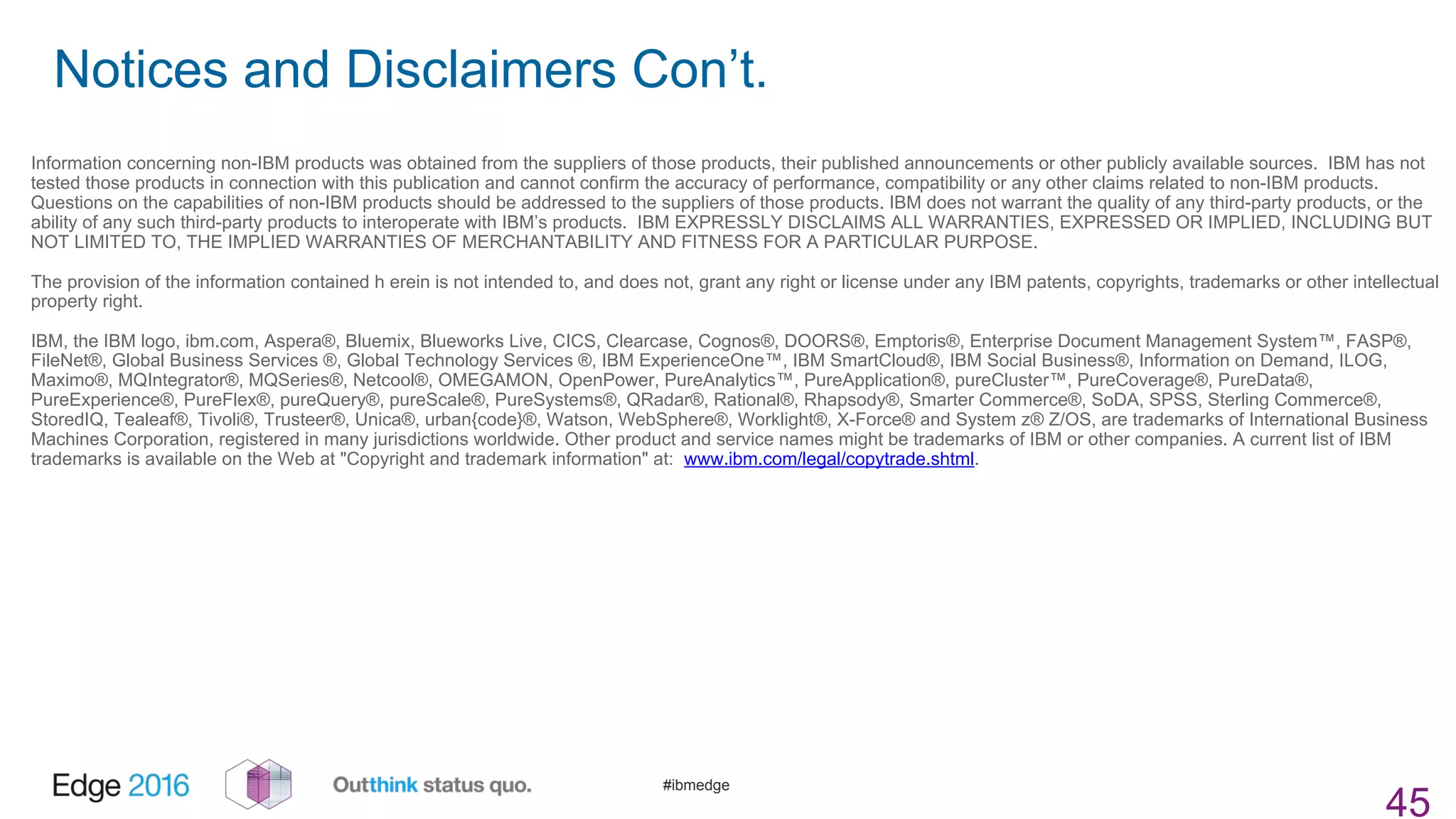 #ibmedge
Notices and Disclaimers Con’t.
45
Information concerning non-IBM products was obtained from the suppliers of those products, their published announcements or other publicly available sources. IBM has not
tested those products in connection with this publication and cannot confirm the accuracy of performance, compatibility or any other claims related to non-IBM products.
Questions on the capabilities of non-IBM products should be addressed to the suppliers of those products. IBM does not warrant the quality of any third-party products, or the
ability of any such third-party products to interoperate with IBM’s products. IBM EXPRESSLY DISCLAIMS ALL WARRANTIES, EXPRESSED OR IMPLIED, INCLUDING BUT
NOT LIMITED TO, THE IMPLIED WARRANTIES OF MERCHANTABILITY AND FITNESS FOR A PARTICULAR PURPOSE.
The provision of the information contained h erein is not intended to, and does not, grant any right or license under any IBM patents, copyrights, trademarks or other intellectual
property right.
IBM, the IBM logo, ibm.com, Aspera®, Bluemix, Blueworks Live, CICS, Clearcase, Cognos®, DOORS®, Emptoris®, Enterprise Document Management System™, FASP®,
FileNet®, Global Business Services ®, Global Technology Services ®, IBM ExperienceOne™, IBM SmartCloud®, IBM Social Business®, Information on Demand, ILOG,
Maximo®, MQIntegrator®, MQSeries®, Netcool®, OMEGAMON, OpenPower, PureAnalytics™, PureApplication®, pureCluster™, PureCoverage®, PureData®,
PureExperience®, PureFlex®, pureQuery®, pureScale®, PureSystems®, QRadar®, Rational®, Rhapsody®, Smarter Commerce®, SoDA, SPSS, Sterling Commerce®,
StoredIQ, Tealeaf®, Tivoli®, Trusteer®, Unica®, urban{code}®, Watson, WebSphere®, Worklight®, X-Force® and System z® Z/OS, are trademarks of International Business
Machines Corporation, registered in many jurisdictions worldwide. Other product and service names might be trademarks of IBM or other companies. A current list of IBM
trademarks is available on the Web at "Copyright and trademark information" at: www.ibm.com/legal/copytrade.shtml.
 