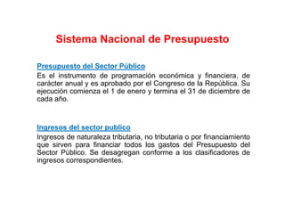 Presupuesto del Sector Público
Es el instrumento de programación económica y financiera, de
carácter anual y es aprobado por el Congreso de la República. Su
ejecución comienza el 1 de enero y termina el 31 de diciembre de
cada año.
Ingresos del sector publico
Ingresos de naturaleza tributaria, no tributaria o por financiamiento
que sirven para financiar todos los gastos del Presupuesto del
Sector Público. Se desagregan conforme a los clasificadores de
ingresos correspondientes.
Sistema Nacional de Presupuesto
 