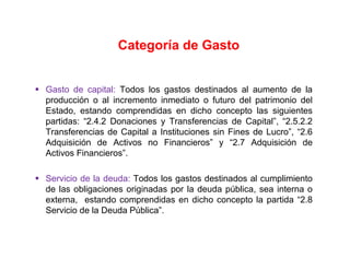 Gasto de capital: Todos los gastos destinados al aumento de la
producción o al incremento inmediato o futuro del patrimonio del
Estado, estando comprendidas en dicho concepto las siguientes
partidas: “2.4.2 Donaciones y Transferencias de Capital”, “2.5.2.2
Transferencias de Capital a Instituciones sin Fines de Lucro”, “2.6
Adquisición de Activos no Financieros” y “2.7 Adquisición de
Activos Financieros”.
Servicio de la deuda: Todos los gastos destinados al cumplimiento
de las obligaciones originadas por la deuda pública, sea interna o
externa, estando comprendidas en dicho concepto la partida “2.8
Servicio de la Deuda Pública”.
Categoría de Gasto
 