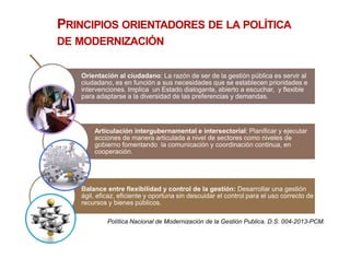 PRINCIPIOS ORIENTADORES DE LA POLÍTICA
DE MODERNIZACIÓN
Orientación al ciudadano: La razón de ser de la gestión pública es servir al
ciudadano, es en función a sus necesidades que se establecen prioridades e
intervenciones. Implica un Estado dialogante, abierto a escuchar, y flexible
para adaptarse a la diversidad de las preferencias y demandas.
Articulación intergubernamental e intersectorial: Planificar y ejecutar
acciones de manera articulada a nivel de sectores como niveles de
gobierno fomentando la comunicación y coordinación continua, en
cooperación.
Balance entre flexibilidad y control de la gestión: Desarrollar una gestión
ágil, eficaz, eficiente y oportuna sin descuidar el control para el uso correcto de
recursos y bienes públicos.
Política Nacional de Modernización de la Gestión Publica. D.S. 004-2013-PCM.
 