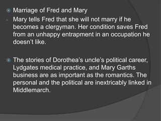  Marriage of Fred and Mary
- Mary tells Fred that she will not marry if he
becomes a clergyman. Her condition saves Fred
from an unhappy entrapment in an occupation he
doesn’t like.
 The stories of Dorothea’s uncle’s political career,
Lydgates medical practice, and Mary Garths
business are as important as the romantics. The
personal and the political are inextricably linked in
Middlemarch.
 