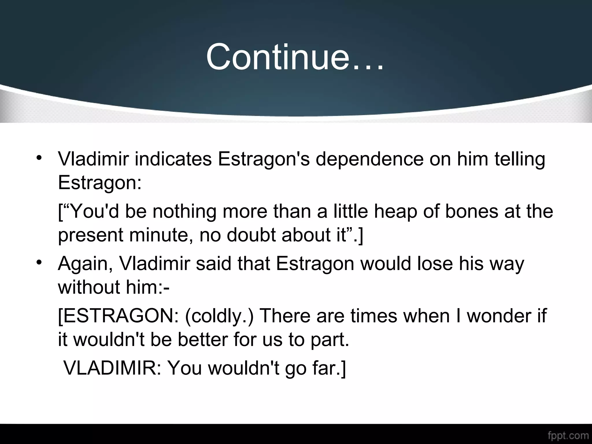 Continue…
• Vladimir indicates Estragon's dependence on him telling
Estragon:
[“You'd be nothing more than a little heap of bones at the
present minute, no doubt about it”.]
• Again, Vladimir said that Estragon would lose his way
without him:-
[ESTRAGON: (coldly.) There are times when I wonder if
it wouldn't be better for us to part.
VLADIMIR: You wouldn't go far.]
 