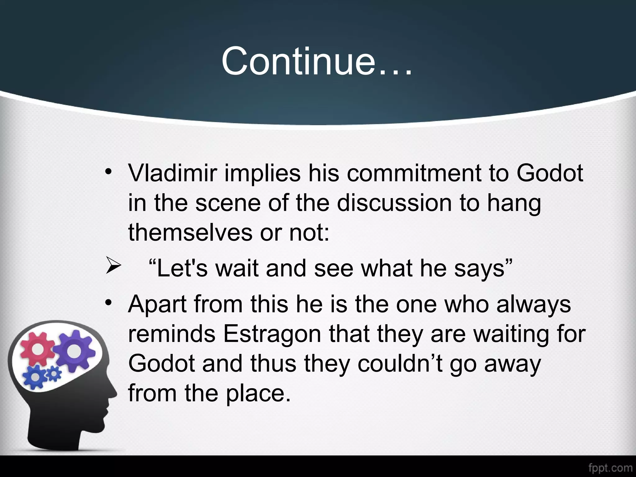 Continue…
• Vladimir implies his commitment to Godot
in the scene of the discussion to hang
themselves or not:
 “Let's wait and see what he says”
• Apart from this he is the one who always
reminds Estragon that they are waiting for
Godot and thus they couldn’t go away
from the place.
 