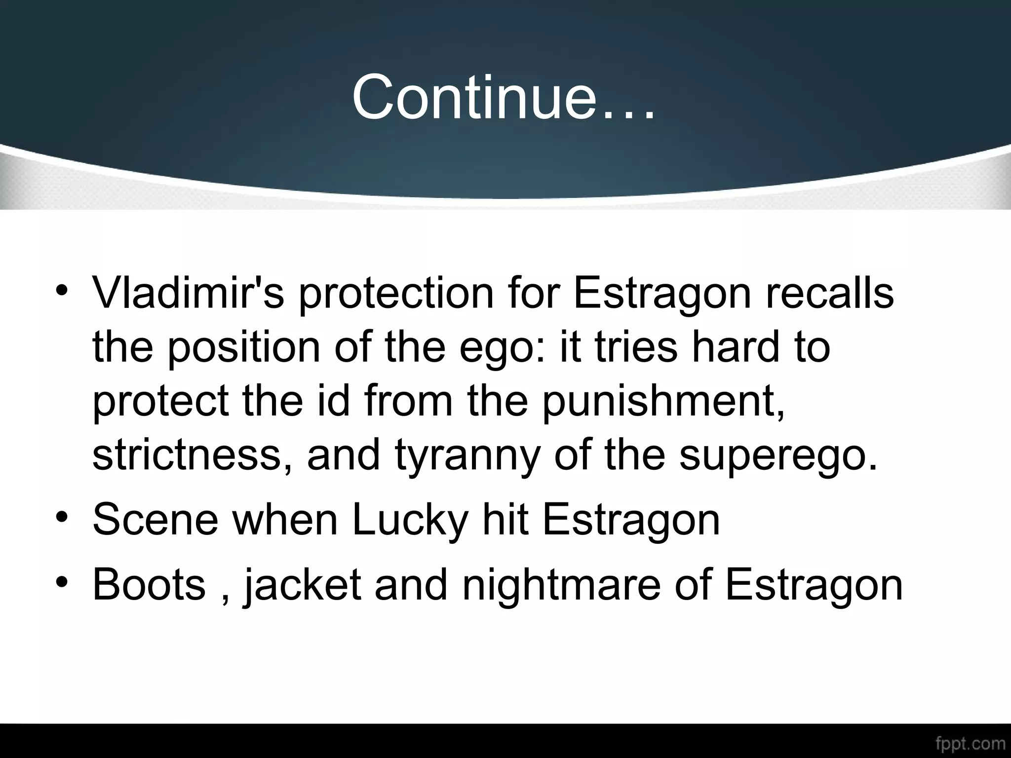 Continue…
• Vladimir's protection for Estragon recalls
the position of the ego: it tries hard to
protect the id from the punishment,
strictness, and tyranny of the superego.
• Scene when Lucky hit Estragon
• Boots , jacket and nightmare of Estragon
 