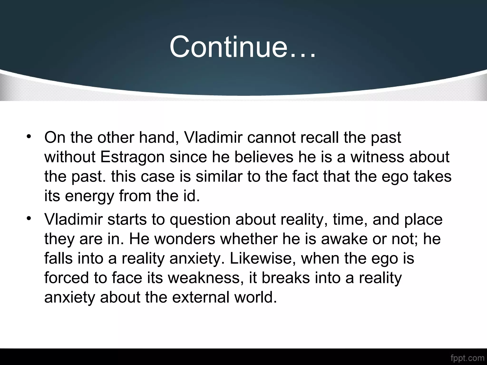 Continue…
• On the other hand, Vladimir cannot recall the past
without Estragon since he believes he is a witness about
the past. this case is similar to the fact that the ego takes
its energy from the id.
• Vladimir starts to question about reality, time, and place
they are in. He wonders whether he is awake or not; he
falls into a reality anxiety. Likewise, when the ego is
forced to face its weakness, it breaks into a reality
anxiety about the external world.
 