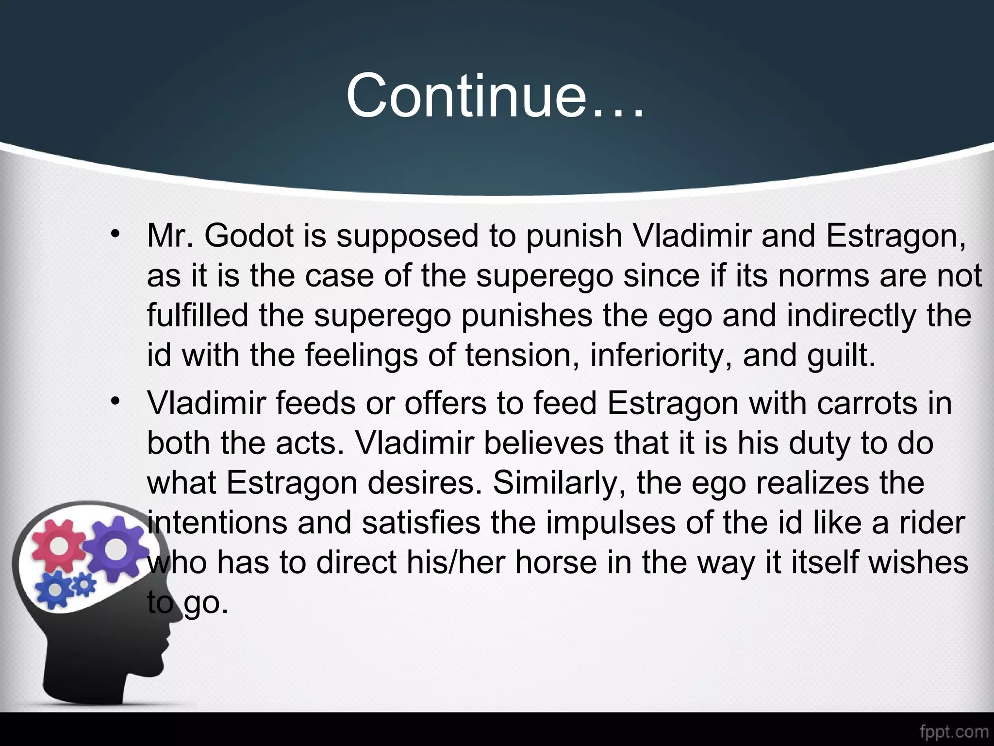 Continue…
• Mr. Godot is supposed to punish Vladimir and Estragon,
as it is the case of the superego since if its norms are not
fulfilled the superego punishes the ego and indirectly the
id with the feelings of tension, inferiority, and guilt.
• Vladimir feeds or offers to feed Estragon with carrots in
both the acts. Vladimir believes that it is his duty to do
what Estragon desires. Similarly, the ego realizes the
intentions and satisfies the impulses of the id like a rider
who has to direct his/her horse in the way it itself wishes
to go.
 