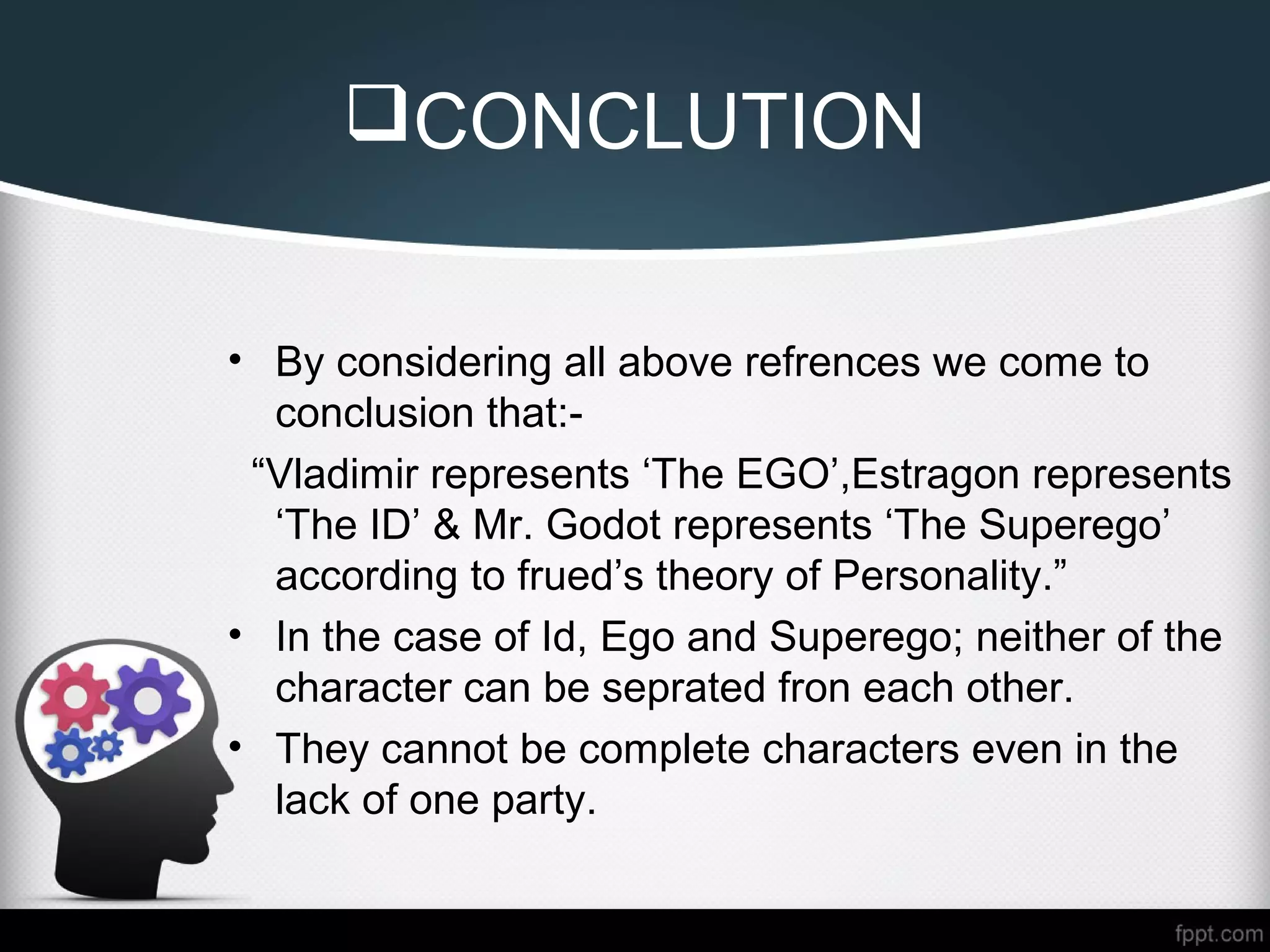 CONCLUTION
• By considering all above refrences we come to
conclusion that:-
“Vladimir represents ‘The EGO’,Estragon represents
‘The ID’ & Mr. Godot represents ‘The Superego’
according to frued’s theory of Personality.”
• In the case of Id, Ego and Superego; neither of the
character can be seprated fron each other.
• They cannot be complete characters even in the
lack of one party.
 
