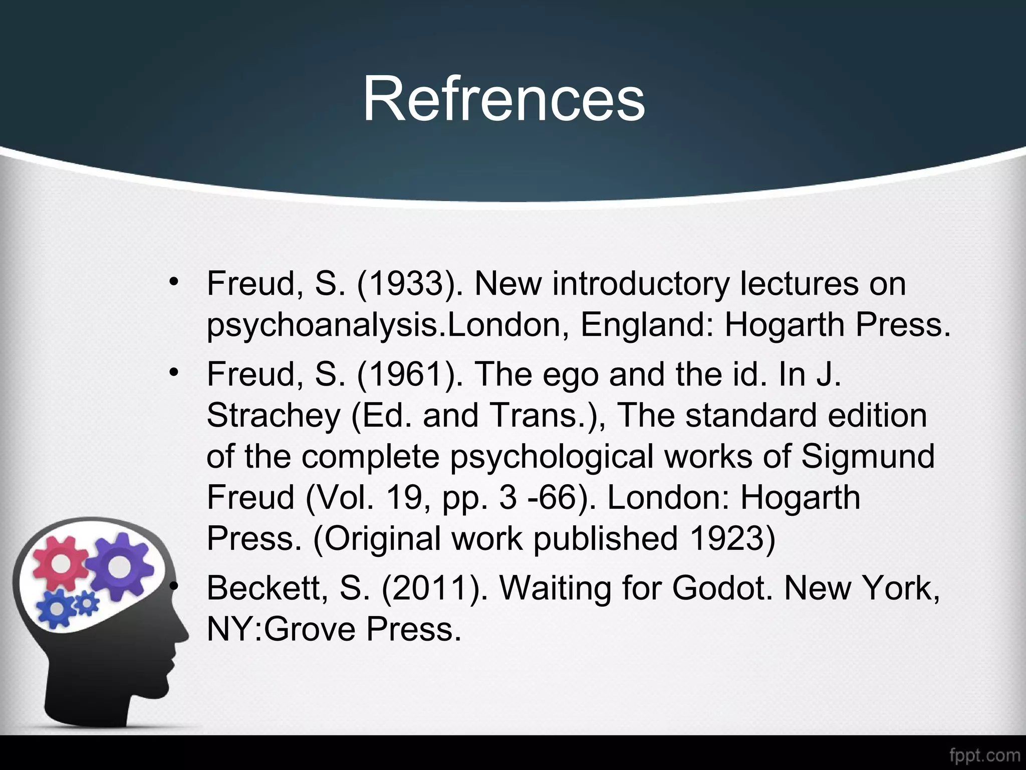 Refrences
• Freud, S. (1933). New introductory lectures on
psychoanalysis.London, England: Hogarth Press.
• Freud, S. (1961). The ego and the id. In J.
Strachey (Ed. and Trans.), The standard edition
of the complete psychological works of Sigmund
Freud (Vol. 19, pp. 3 -66). London: Hogarth
Press. (Original work published 1923)
• Beckett, S. (2011). Waiting for Godot. New York,
NY:Grove Press.
 