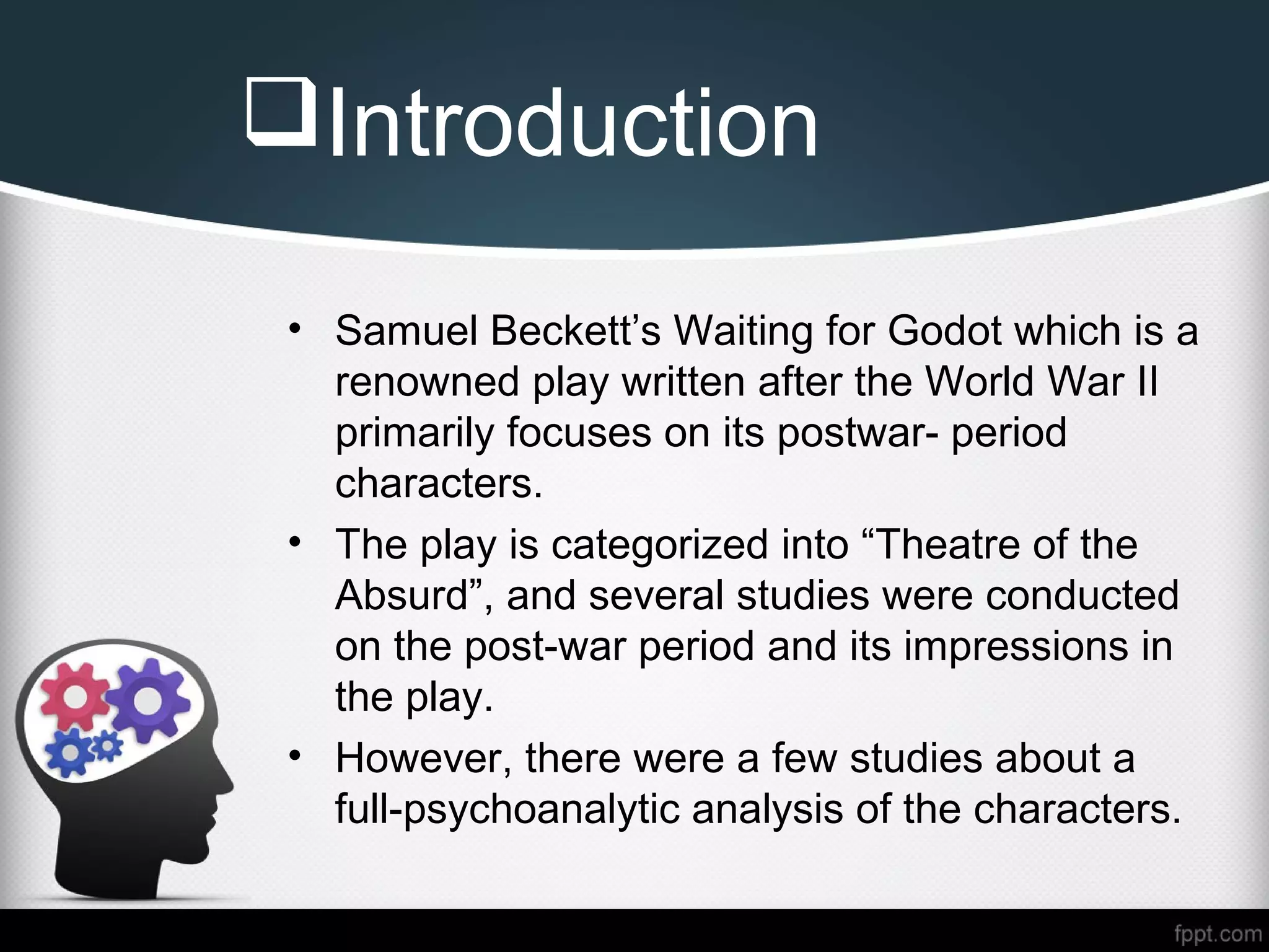 Introduction
• Samuel Beckett’s Waiting for Godot which is a
renowned play written after the World War II
primarily focuses on its postwar- period
characters.
• The play is categorized into “Theatre of the
Absurd”, and several studies were conducted
on the post-war period and its impressions in
the play.
• However, there were a few studies about a
full-psychoanalytic analysis of the characters.
 