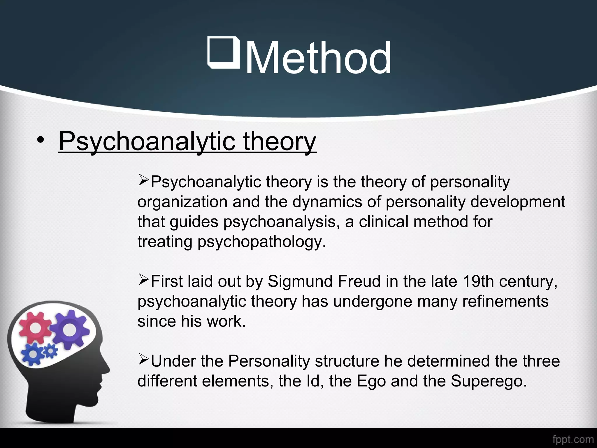 Method
• Psychoanalytic theory
Psychoanalytic theory is the theory of personality
organization and the dynamics of personality development
that guides psychoanalysis, a clinical method for
treating psychopathology.
First laid out by Sigmund Freud in the late 19th century,
psychoanalytic theory has undergone many refinements
since his work.
Under the Personality structure he determined the three
different elements, the Id, the Ego and the Superego.
 