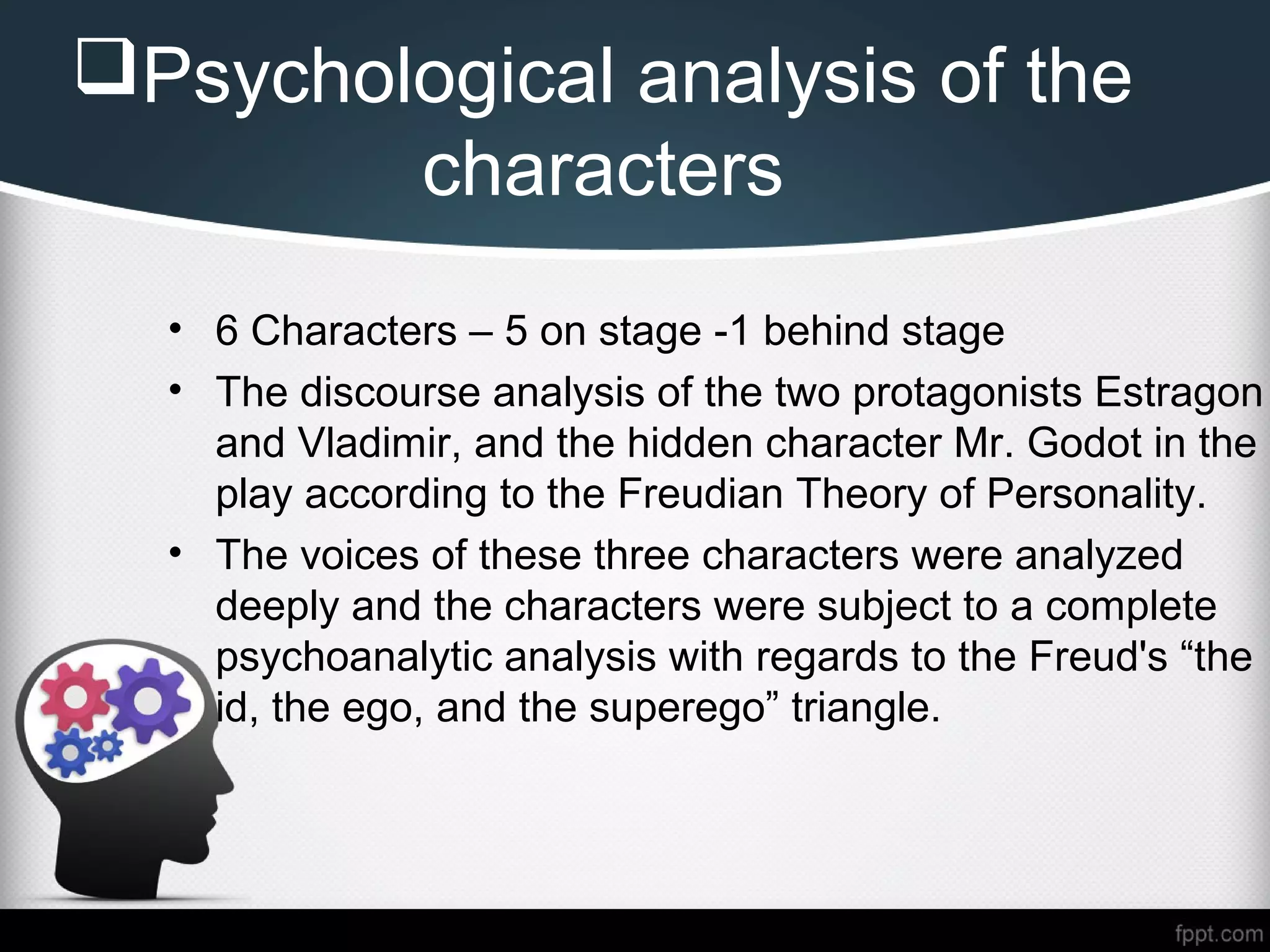 Psychological analysis of the
characters
• 6 Characters – 5 on stage -1 behind stage
• The discourse analysis of the two protagonists Estragon
and Vladimir, and the hidden character Mr. Godot in the
play according to the Freudian Theory of Personality.
• The voices of these three characters were analyzed
deeply and the characters were subject to a complete
psychoanalytic analysis with regards to the Freud's “the
id, the ego, and the superego” triangle.
 