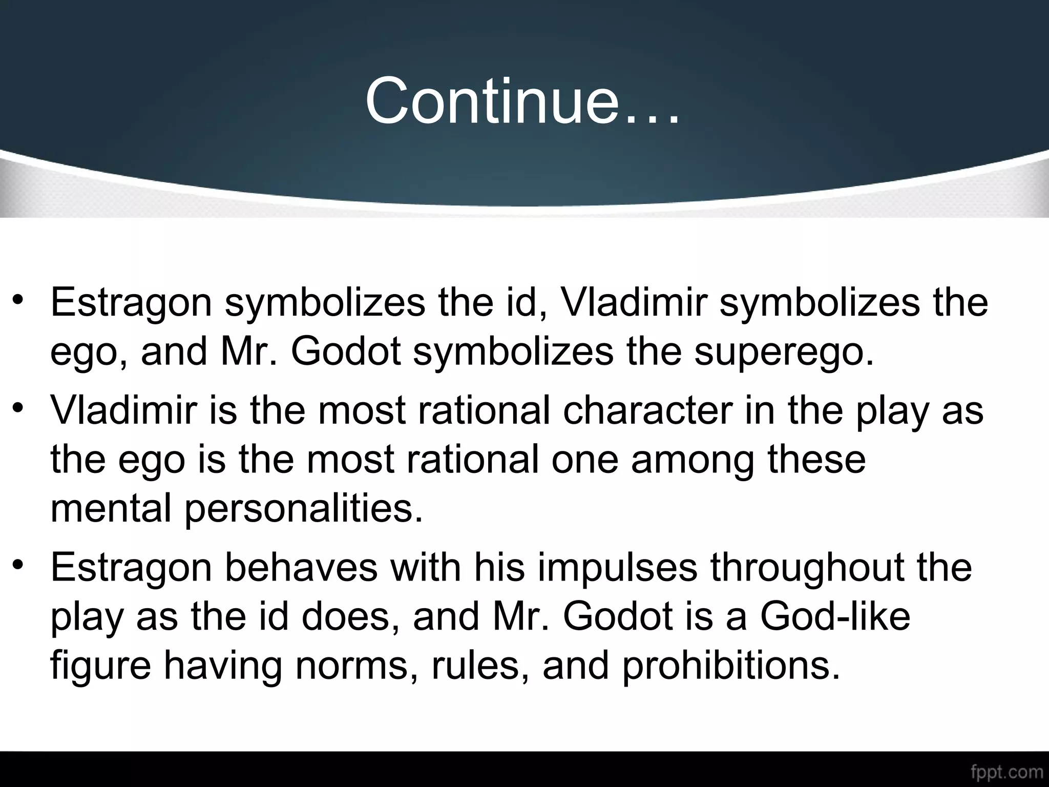 Continue…
• Estragon symbolizes the id, Vladimir symbolizes the
ego, and Mr. Godot symbolizes the superego.
• Vladimir is the most rational character in the play as
the ego is the most rational one among these
mental personalities.
• Estragon behaves with his impulses throughout the
play as the id does, and Mr. Godot is a God-like
figure having norms, rules, and prohibitions.
 