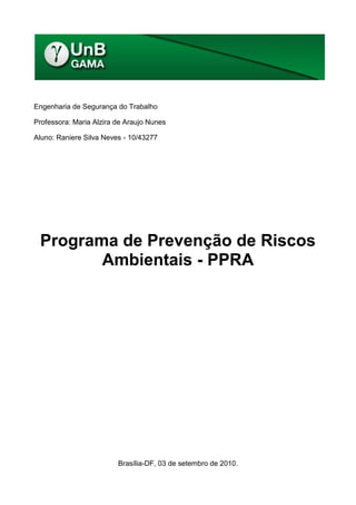 Engenharia de Segurança do Trabalho

Professora: Maria Alzira de Araujo Nunes

Aluno: Raniere Silva Neves - 10/43277




 Programa de Prevenção de Riscos
        Ambientais - PPRA




                         Brasília-DF, 03 de setembro de 2010.
 