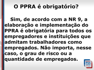 O PPRA é obrigatório?
Sim, de acordo com a NR 9, a
elaboração e implementação do
PPRA é obrigatória para todos os
empregadores e instituições que
admitam trabalhadores como
empregados. Não importa, nesse
caso, o grau de risco ou a
quantidade de empregados.

 