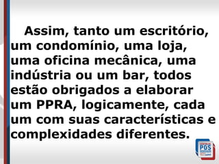 Assim, tanto um escritório,
um condomínio, uma loja,
uma oficina mecânica, uma
indústria ou um bar, todos
estão obrigados a elaborar
um PPRA, logicamente, cada
um com suas características e
complexidades diferentes.

 