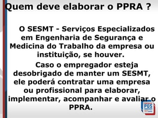 Quem deve elaborar o PPRA ?
O SESMT - Serviços Especializados
em Engenharia de Segurança e
Medicina do Trabalho da empresa ou
instituição, se houver.
Caso o empregador esteja
desobrigado de manter um SESMT,
ele poderá contratar uma empresa
ou profissional para elaborar,
implementar, acompanhar e avaliar o
PPRA.

 