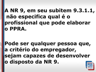 A NR 9, em seu subitem 9.3.1.1,
não especifica qual é o
profissional que pode elaborar
o PPRA.
Pode ser qualquer pessoa que,
a critério do empregador,
sejam capazes de desenvolver
o disposto da NR 9.

 