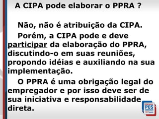 A CIPA pode elaborar o PPRA ?
Não, não é atribuição da CIPA.
Porém, a CIPA pode e deve
participar da elaboração do PPRA,
discutindo-o em suas reuniões,
propondo idéias e auxiliando na sua
implementação.
O PPRA é uma obrigação legal do
empregador e por isso deve ser de
sua iniciativa e responsabilidade
direta.

 