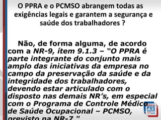 O PPRA e o PCMSO abrangem todas as
exigências legais e garantem a segurança e
saúde dos trabalhadores ?
Não, de forma alguma, de acordo
com a NR-9, ítem 9.1.3 – “O PPRA é
parte integrante do conjunto mais
amplo das iniciativas da empresa no
campo da preservação da saúde e da
integridade dos trabalhadores,
devendo estar articulado com o
disposto nas demais NR’s, em especial
com o Programa de Controle Médico
de Saúde Ocupacional – PCMSO,

 
