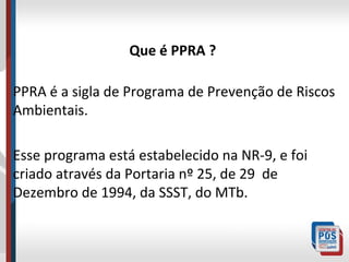 Que é PPRA ?
PPRA é a sigla de Programa de Prevenção de Riscos
Ambientais.
Esse programa está estabelecido na NR-9, e foi
criado através da Portaria nº 25, de 29 de
Dezembro de 1994, da SSST, do MTb.

 