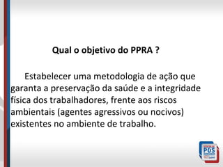 Qual o objetivo do PPRA ?
Estabelecer uma metodologia de ação que
garanta a preservação da saúde e a integridade
física dos trabalhadores, frente aos riscos
ambientais (agentes agressivos ou nocivos)
existentes no ambiente de trabalho.

 