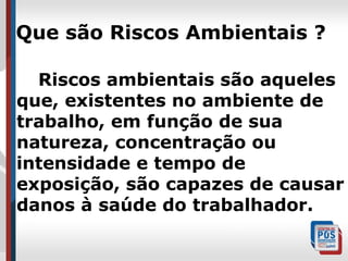 Que são Riscos Ambientais ?
Riscos ambientais são aqueles
que, existentes no ambiente de
trabalho, em função de sua
natureza, concentração ou
intensidade e tempo de
exposição, são capazes de causar
danos à saúde do trabalhador.

 