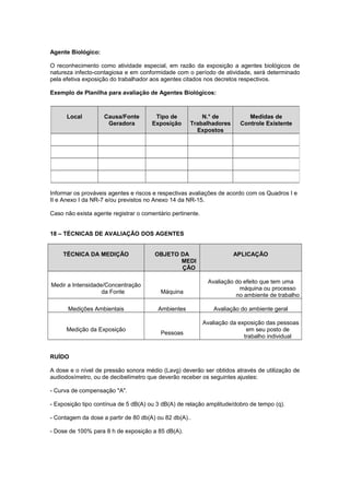 Agente Biológico:
O reconhecimento como atividade especial, em razão da exposição a agentes biológicos de
natureza infecto-contagiosa e em conformidade com o período de atividade, será determinado
pela efetiva exposição do trabalhador aos agentes citados nos decretos respectivos.
Exemplo de Planilha para avaliação de Agentes Biológicos:
Informar os prováveis agentes e riscos e respectivas avaliações de acordo com os Quadros I e
II e Anexo I da NR-7 e/ou previstos no Anexo 14 da NR-15.
Caso não exista agente registrar o comentário pertinente.
18 – TÉCNICAS DE AVALIAÇÃO DOS AGENTES
TÉCNICA DA MEDIÇÃO OBJETO DA
MEDI
ÇÃO
APLICAÇÃO
Medir a Intensidade/Concentração
da Fonte Máquina
Avaliação do efeito que tem uma
máquina ou processo
no ambiente de trabalho
Medições Ambientais Ambientes Avaliação do ambiente geral
Medição da Exposição
Pessoas
Avaliação da exposição das pessoas
em seu posto de
trabalho individual
RUÍDO
A dose e o nível de pressão sonora médio (Lavg) deverão ser obtidos através de utilização de
audiodosímetro, ou de decibelímetro que deverão receber os seguintes ajustes:
- Curva de compensação "A".
- Exposição tipo contínua de 5 dB(A) ou 3 dB(A) de relação amplitude/dobro de tempo (q).
- Contagem da dose a partir de 80 db(A) ou 82 db(A)..
- Dose de 100% para 8 h de exposição a 85 dB(A).
Local Causa/Fonte
Geradora
Tipo de
Exposição
N.° de
Trabalhadores
Expostos
Medidas de
Controle Existente
 