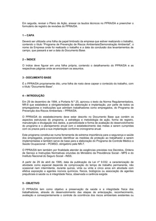 Em seguida, revisar o Plano de Ação, anexar os laudos técnicos no PPRA/DA e preencher o
formulário de registro de revisões do PPRA/DA.
1 – CAPA
Deverá ser utilizada uma folha de papel timbrado da empresa que estiver realizando o trabalho,
contendo o título “Programa de Prevenção de Riscos Ambientais/Demonstração Ambiental”, o
nome da Empresa onde foi realizado o trabalho e a data da conclusão dos levantamentos de
campo, que passará a ser a data do Documento Base.
2 – ÍNDICE
O índice deve figurar em uma folha própria, contendo o detalhamento do PPRA/DA e as
respectivas páginas onde se encontram os assuntos.
3 - DOCUMENTO BASE
É o PPRA/DA propriamente dito, uma folha de rosto deve capear o conteúdo do trabalho, com
o título “Documento Base”.
4 – INTRODUÇÃO
Em 29 de dezembro de 1994, a Portaria N.º 25, aprovou o texto da Norma Regulamentadora,
NR-9 que estabelece a obrigatoriedade da elaboração e implantação, por parte de todos os
empregadores e instituições que admitam trabalhadores como empregados, do Programa de
Prevenção dos Riscos Ambientais – PPRA/DA.
O PPRA/DA do estabelecimento deve estar descrito no Documento Base que contém os
aspectos estruturais do programa, a estratégia e metodologia de ação, forma de registro,
manutenção e divulgação dos dados, a periodicidade e forma de avaliação do desenvolvimento
do programa e o planejamento anual com o estabelecimento das metas a serem cumpridas
com os prazos para a sua implantação conforme cronograma anual.
Este programa constitui-se numa ferramenta de extrema importância para a segurança e saúde
dos empregados, proporcionando identificar as medidas de proteção ao trabalhador a serem
implementadas e também serve de base para a elaboração do Programa de Controle Médico e
Saúde Ocupacional – PCMSO, obrigatório pela NR-7.
O PPRA/DA tem também por finalidade atender às exigências previstas nos Decretos, Ordens
de Serviço e Instruções Normativas oriundas do Ministério da Previdência Social - MPS e do
Instituto Nacional do Seguro Social - INSS.
A partir de 29 de abril de 1995, data da publicação da Lei nº 9.032, a caracterização de
atividade como especial depende de comprovação do tempo de trabalho permanente, não
ocasional nem intermitente, durante quinze, vinte ou vinte e cinco anos em atividade com
efetiva exposição a agentes nocivos químicos, físicos, biológicos ou associação de agentes
prejudiciais à saúde ou à integridade física, observada a carência exigida.
5 - OBJETIVO
O PPRA/DA tem como objetivo a preservação da saúde e a integridade física dos
trabalhadores, através do desenvolvimento das etapas de antecipação, reconhecimento,
avaliação e conseqüentemente o controle da ocorrência dos riscos ambientais existentes ou
 