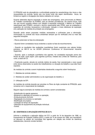 O PPRA/DA será de abrangência e profundidade gradual às características dos riscos e das
necessidades de controle, sendo que nos locais onde não sejam identificados riscos, se
limitará ao registro e divulgação dos dados coletados em campo.
Quando detectada alguma exposição à saúde dos empregados, será comunicado ao Médico
do Trabalho coordenador do PCMSO, para as devidas providências. Da mesma forma, toda
vez que houver suspeita médica com relação à exposição ambiental, o Médico do Trabalho
responsável pelo PCMSO, acionará o técnico responsável pelo PPRA, para as avaliações e
sugestões de controles necessários à eliminação, redução a níveis toleráveis de exposição
e/ou aplicação de medidas de proteção aos empregados.
Deverão ainda serem propostas medidas necessárias e suficientes para a eliminação,
minimização ou controle dos riscos ambientais sempre que for verificada uma ou mais das
seguintes situações:
- Riscos potenciais na fase de antecipação
- Quando forem constatados riscos evidentes a saúde na fase de reconhecimento,
- Quando os resultados das avaliações quantitativas forem superiores aos valores limites
previstos na NR-15 ou na ACGIH (American Conference of Governmental Industrial
Hygienists).
- Quando, após a avaliação quantitativa dos agentes, for constatada exposição acima dos
Níveis de ação, quais sejam: para agentes químicos, metade dos Limites de Tolerância; para
ruído, a dose de 0,5.
- Finalmente quando, através do controle médico da saúde, ficar caracterizado o nexo causal
entre danos observados na saúde dos trabalhadores e a situação de trabalho a que eles ficam
expostos.
As medidas de controle a serem implantadas obedecerão a seguinte ordem hierárquica:
1 - Medidas de controle coletivo;
2 - Medidas de caráter administrativo ou de organização do trabalho; e
3 - Utilização de EPI.
As medidas de controle deverão ser previstas no Plano de Ação constante do PPRA/DA, após
consenso com o responsável da instalação.
Seguem alguns exemplos de medidas de controle a serem consideradas:
-Substituição do agente agressivo;
-Mudança ou alteração do processo ou operação;
-Enclausuramento da fonte;
-Segregação do processo ou operação;
-Modificação de projetos;
-Limitação do tempo de exposição;
-Utilização de equipamento de proteção individual;
-Outras.
20 - EXISTENCIA E APLICAÇÃO EFETIVA DE E.P.I.
Informar a existência e aplicação efetiva de E.P.I a partir de 14 de dezembro de 1998, ou
Equipamento de Proteção Coletiva (EPC), a partir de 14 de outubro de 1996, que neutralizem
ou atenuem os efeitos da nocividade dos agentes em relação aos limites de tolerância
estabelecidos, devendo constar também:
 