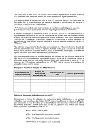- Se a utilização do EPC ou do EPI reduzir a nocividade do agente nocivo de modo a atenuar
ou a neutralizar seus efeitos em relação aos limites de tolerância legais estabelecidos;
- As especificações a respeito dos EPC e dos EPI utilizados, listando os Certificados de
Aprovação (CA) e, respectivamente, os prazos de validade, a periodicidade das trocas e o
controle de fornecimento aos trabalhadores;
- A Perícia médica poderá exigir a apresentação do monitoramento biológico do segurado
quando houver dúvidas quanto a real eficiência da proteção individual do trabalhador;
A simples informação da existência de EPI ou de EPC, por si só, não descaracteriza o
enquadramento da atividade. No caso de indicação de uso de EPI, deve ser analisada também
a efetiva utilização dos mesmos durante toda a jornada de trabalho, bem como, analisadas as
condições de conservação, higienização periódica e substituições a tempos regulares, na
dependência da vida útil dos mesmos, cabendo a empresa explicitar essas informações no
PPRA e no PPP.
Não caberá o enquadramento da atividade como especial se, independentemente da data de
emissão, constar de Laudo Técnico, e a perícia do INSS acatar, que o uso do EPI ou de EPC
atenua, reduz, neutraliza ou confere proteção eficaz ao trabalhador em relação a nocividade do
agente, reduzindo seus efeitos a limites legais de tolerância.
Não haverá reconhecimento de atividade especial nos períodos em que houve a utilização de
EPI, nas condições mencionadas no parágrafo anterior, ainda que a exigência de constar a
informação sobre seu uso nos laudos técnicos tenha sido determinada a partir de 14 de
dezembro de 1998, data da publicação da Lei n.º 9.732, mesmo havendo a constatação de
utilização em data anterior a essa.
Exemplo de Planilha de Relação dos EPI’s Utilizados
Equipamentos de
Proteção Individual
Numero do
Certificado de
Aprovação (CA)
Periodicidade de
Troca
Funções que Utilizam
Cálculo de Atenuação do Ruído com o uso do EPI
Considerando a forma de utilização do equipamento pelos trabalhadores e os ensaios
realizados, para a avaliação da eficácia do EPI estaremos utilizando o método simplificado,
para a avaliação do nível de ruído a que os trabalhadores estão expostos, considerando o Nível
de Redução de Ruído – NRRsf, obtido pelo uso do EPI, aplicando-se a fórmula com cálculo
direto, conforme a Norma ANSI S.12.6-1977B.
NPSc = NPSa – NRRsf, onde:
NPSc = Nível de pressão sonora com proteção
NPSa = Nível de pressão sonora do ambiente
NRRsf = Nível de redução de ruído (subject fit)
 
