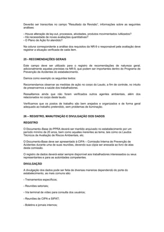 Deverão ser transcritas no campo "Resultado da Revisão”, informações sobre as seguintes
análises:
- Houve alteração de lay-out, processos, atividades, produtos movimentados /utilizados?
- Há necessidade de novas avaliações quantitativas?
- O Plano de Ação foi atendido?
Na coluna correspondente a análise dos requisitos da NR-9 o responsável pela avaliação deve
registrar a situação verificada de cada item.
25 - RECOMENDAÇÕES GERAIS
Este campo deve ser utilizado para o registro de recomendações de natureza geral,
adicionalmente aquelas previstas na NR-9, que podem ser importantes dentro do Programa de
Prevenção de Acidentes do estabelecimento.
Damos como exemplo os seguintes textos:
Recomendamos observar as medidas de ação no corpo do Laudo, a fim de controle, no intuito
de preservarmos a saúde dos trabalhadores.
Ressaltamos ainda que não foram verificados outros agentes ambientais, além dos
relacionados no corpo deste laudo.
Verificamos que os postos de trabalho são bem arejados e organizados e de forma geral
adequado ao trabalho pretendido, sem problemas de iluminação.
26 – REGISTRO, MANUTENÇÃO E DIVULGAÇÃO DOS DADOS
REGISTRO
O Documento–Base do PPRA deverá ser mantido arquivado no estabelecimento por um
período mínimo de 20 anos, bem como aqueles inerentes ao tema, tais como os Laudos
Técnicos de Avaliação de Riscos Ambientais, etc.
O Documento-Base deve ser apresentado à CIPA – Comissão Interna de Prevenção de
Acidentes durante uma de suas reuniões, devendo sua cópia ser anexada ao livro de atas
desta comissão.
O registro de dados deverá estar sempre disponível aos trabalhadores interessados ou seus
representantes e para as autoridades competentes.
DIVULGAÇÃO
A divulgação dos dados pode ser feita de diversas maneiras dependendo do porte do
estabelecimento, as mais comuns são:
- Treinamentos específicos;
- Reuniões setoriais;
- Via terminal de vídeo para consulta dos usuários;
- Reuniões de CIPA e SIPAT;
- Boletins e jornais internos;
 
