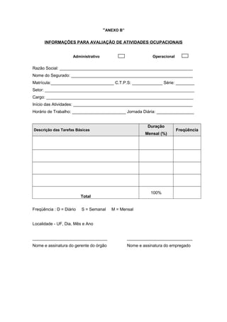 “ANEXO B”
INFORMAÇÕES PARA AVALIAÇÃO DE ATIVIDADES OCUPACIONAIS
Administrativo Operacional
Razão Social: _________________________________________________________
Nome do Segurado: ____________________________________________________
Matrícula:___________________________ C.T.P.S: _____________ Série: ________
Setor: ________________________________________________________________
Cargo: _______________________________________________________________
Início das Atividades: ___________________________________________________
Horário de Trabalho: _______________________ Jornada Diária: ________________
Descrição das Tarefas Básicas
Duração
Mensal (%)
Freqüência
Total
100%
Freqüência : D = Diário S = Semanal M = Mensal
Localidade - UF, Dia, Mês e Ano
________________________________ ____________________________
Nome e assinatura do gerente do órgão Nome e assinatura do empregado
 