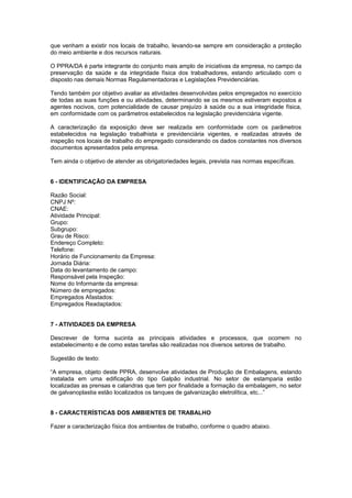 que venham a existir nos locais de trabalho, levando-se sempre em consideração a proteção
do meio ambiente e dos recursos naturais.
O PPRA/DA é parte integrante do conjunto mais amplo de iniciativas da empresa, no campo da
preservação da saúde e da integridade física dos trabalhadores, estando articulado com o
disposto nas demais Normas Regulamentadoras e Legislações Previdenciárias.
Tendo também por objetivo avaliar as atividades desenvolvidas pelos empregados no exercício
de todas as suas funções e ou atividades, determinando se os mesmos estiveram expostos a
agentes nocivos, com potencialidade de causar prejuízo à saúde ou a sua integridade física,
em conformidade com os parâmetros estabelecidos na legislação previdenciária vigente.
A caracterização da exposição deve ser realizada em conformidade com os parâmetros
estabelecidos na legislação trabalhista e previdenciária vigentes, e realizadas através de
inspeção nos locais de trabalho do empregado considerando os dados constantes nos diversos
documentos apresentados pela empresa.
Tem ainda o objetivo de atender as obrigatoriedades legais, prevista nas normas específicas.
6 - IDENTIFICAÇÃO DA EMPRESA
Razão Social:
CNPJ Nº:
CNAE:
Atividade Principal:
Grupo:
Subgrupo:
Grau de Risco:
Endereço Completo:
Telefone:
Horário de Funcionamento da Empresa:
Jornada Diária:
Data do levantamento de campo:
Responsável pela Inspeção:
Nome do Informante da empresa:
Número de empregados:
Empregados Afastados:
Empregados Readaptados:
7 - ATIVIDADES DA EMPRESA
Descrever de forma sucinta as principais atividades e processos, que ocorrem no
estabelecimento e de como estas tarefas são realizadas nos diversos setores de trabalho.
Sugestão de texto:
“A empresa, objeto deste PPRA, desenvolve atividades de Produção de Embalagens, estando
instalada em uma edificação do tipo Galpão industrial. No setor de estamparia estão
localizadas as prensas e calandras que tem por finalidade a formação da embalagem, no setor
de galvanoplastia estão localizados os tanques de galvanização eletrolítica, etc...”
8 - CARACTERÍSTICAS DOS AMBIENTES DE TRABALHO
Fazer a caracterização física dos ambientes de trabalho, conforme o quadro abaixo.
 