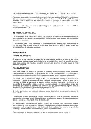 DO SERVIÇO ESPECIALIZADO EM SEGURANÇA E MEDICINA DO TRABALHO – SESMT:
Assessorar as unidades do estabelecimento na efetiva implantação do PPRA/DA e em todos os
demais assuntos relacionados com a Engenharia de Segurança do Trabalho e Medicina do
Trabalho, com a finalidade de promover a saúde e proteger a integridade física dos
funcionários.
Realizar anualmente junto com a administração do estabelecimento e com a CIPA a
reavaliação do PPRA/DA.
12- INTEGRAÇÃO COM A CIPA
Os empregados terão participação efetiva no programa, através dos seus representantes da
CIPA que estiver em gestão, dando sugestões e informando a administração sobre condições
que julgarem de risco.
O documento base, suas alterações e complementações deverão ser apresentados e
discutidos na CIPA, quando existente na empresa, de acordo com a NR-5, sendo uma cópia
anexada ao livro de ata dessa comissão.
13 – DEFINIÇÕES
HIGIENE OCUPACIONAL
É a ciência e arte dedicada à prevenção, reconhecimento, avaliação e controle dos riscos
existentes ou originados nos locais de trabalho, os quais podem prejudicar a saúde e o bem
estar das pessoas no trabalho, enquanto considera os possíveis impactos sobre o meio
ambiente em geral.
RISCOS AMBIENTAIS
Para efeito da NR – 9, item 9.1.5, que trata do PPRA/DA, são considerados riscos ambientais
os agentes físicos, químicos e biológicos que, em função de sua natureza, concentração ou
intensidade e tempo de exposição, forem capazes de causar dano a saúde do trabalhador.
De acordo com a IN-99/2003, artigo n. 150, são consideradas condições especiais que
prejudicam a saúde ou a integridade física, conforme aprovado pelo Decreto nº 3048, de 06
de maio de 1999, a exposição a agentes nocivos químicos, físicos ou biológicos ou a
exposição à associação desses agentes, em concentração ou intensidade e tempo de
exposição que ultrapasse os limites de tolerância ou que, dependendo do agente, torne a
simples exposição em condição especial prejudicial à saúde.
O núcleo da hipótese de incidência tributária, objeto do direito à aposentadoria especial, é
composto de:
I - nocividade, que no ambiente de trabalho é entendida como situação combinada ou não de
substâncias, energias e demais fatores de riscos reconhecidos, capazes de trazer ou ocasionar
danos à saúde ou à integridade física do trabalhador;
II - permanência, assim entendida como o trabalho não ocasional nem intermitente, durante
quinze, vinte ou vinte cinco anos, no qual a exposição do empregado, do trabalhador avulso
ou do cooperado ao agente nocivo seja indissociável da produção do bem ou da prestação
do serviço, em decorrência da subordinação jurídica a qual se submete.
Para a apuração do disposto no inciso I, há que se considerar se o agente nocivo é:
 