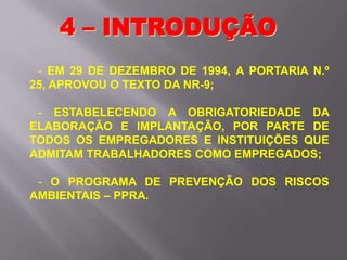 - EM 29 DE DEZEMBRO DE 1994, A PORTARIA N.º
25, APROVOU O TEXTO DA NR-9;
- ESTABELECENDO A OBRIGATORIEDADE DA
ELABORAÇÃO E IMPLANTAÇÃO, POR PARTE DE
TODOS OS EMPREGADORES E INSTITUIÇÕES QUE
ADMITAM TRABALHADORES COMO EMPREGADOS;
- O PROGRAMA DE PREVENÇÃO DOS RISCOS
AMBIENTAIS – PPRA.
4 – INTRODUÇÃO
 