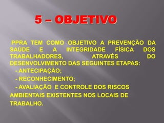 PPRA TEM COMO OBJETIVO A PREVENÇÃO DA
SAÚDE E A INTEGRIDADE FÍSICA DOS
TRABALHADORES, ATRAVÉS DO
DESENVOLVIMENTO DAS SEGUINTES ETAPAS:
- ANTECIPAÇÃO;
- RECONHECIMENTO;
- AVALIAÇÃO E CONTROLE DOS RISCOS
AMBIENTAIS EXISTENTES NOS LOCAIS DE
TRABALHO.
5 – OBJETIVO
 