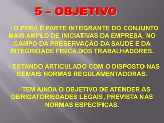 - O PPRA É PARTE INTEGRANTE DO CONJUNTO
MAIS AMPLO DE INICIATIVAS DA EMPRESA, NO
CAMPO DA PRESERVAÇÃO DA SAÚDE E DA
INTEGRIDADE FÍSICA DOS TRABALHADORES.
- ESTANDO ARTICULADO COM O DISPOSTO NAS
DEMAIS NORMAS REGULAMENTADORAS.
- TEM AINDA O OBJETIVO DE ATENDER AS
OBRIGATORIEDADES LEGAIS, PREVISTA NAS
NORMAS ESPECÍFICAS.
5 – OBJETIVO
 