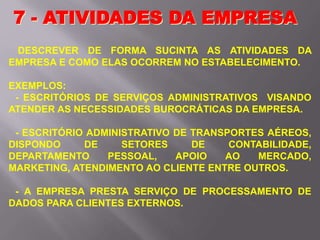 DESCREVER DE FORMA SUCINTA AS ATIVIDADES DA
EMPRESA E COMO ELAS OCORREM NO ESTABELECIMENTO.
EXEMPLOS:
- ESCRITÓRIOS DE SERVIÇOS ADMINISTRATIVOS VISANDO
ATENDER AS NECESSIDADES BUROCRÁTICAS DA EMPRESA.
- ESCRITÓRIO ADMINISTRATIVO DE TRANSPORTES AÉREOS,
DISPONDO DE SETORES DE CONTABILIDADE,
DEPARTAMENTO PESSOAL, APOIO AO MERCADO,
MARKETING, ATENDIMENTO AO CLIENTE ENTRE OUTROS.
- A EMPRESA PRESTA SERVIÇO DE PROCESSAMENTO DE
DADOS PARA CLIENTES EXTERNOS.
7 - ATIVIDADES DA EMPRESA
 