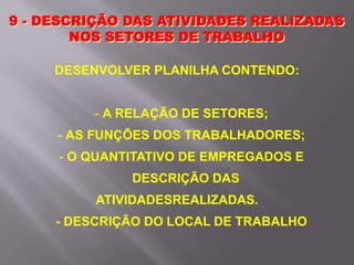 9 - DESCRIÇÃO DAS ATIVIDADES REALIZADAS
NOS SETORES DE TRABALHO
DESENVOLVER PLANILHA CONTENDO:
- A RELAÇÃO DE SETORES;
- AS FUNÇÕES DOS TRABALHADORES;
- O QUANTITATIVO DE EMPREGADOS E
DESCRIÇÃO DAS
ATIVIDADESREALIZADAS.
- DESCRIÇÃO DO LOCAL DE TRABALHO
 