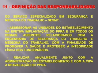 11 - DEFINIÇÃO DAS RESPONSABILIDADES
DO SERVIÇO ESPECIALIZADO EM SEGURANÇA E
MEDICINA DO TRABALHO – SESMT:
- ASSESSORAR AS UNIDADES DO ESTABELECIMENTO
NA EFETIVA IMPLANTAÇÃO DO PPRA E EM TODOS OS
DEMAIS ASSUNTOS RELACIONADOS COM A
ENGENHARIA DE SEGURANÇA DO TRABALHO E
MEDICINA DO TRABALHO, COM A FINALIDADE DE
PROMOVER A SAÚDE E PROTEGER A INTEGRIDADE
FÍSICA DOS FUNCIONÁRIOS.
- REALIZAR ANUALMENTE JUNTO COM A
ADMINISTRAÇÃO DO ESTABELECIMENTO E COM A CIPA
A REAVALIAÇÃO DO PPRA.
 